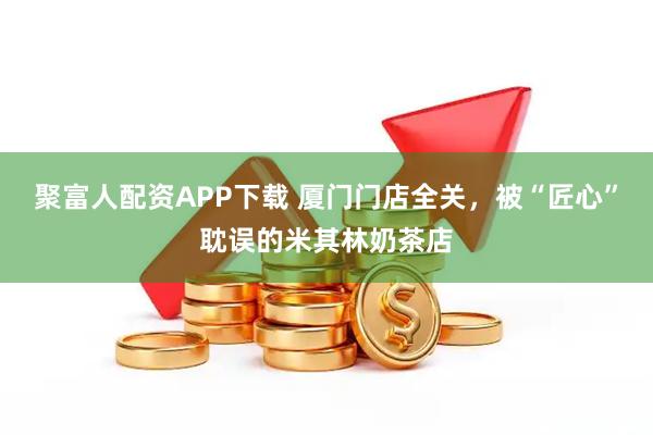 聚富人配資APP下載 廈門門店全關，被“匠心”耽誤的米其林奶茶店